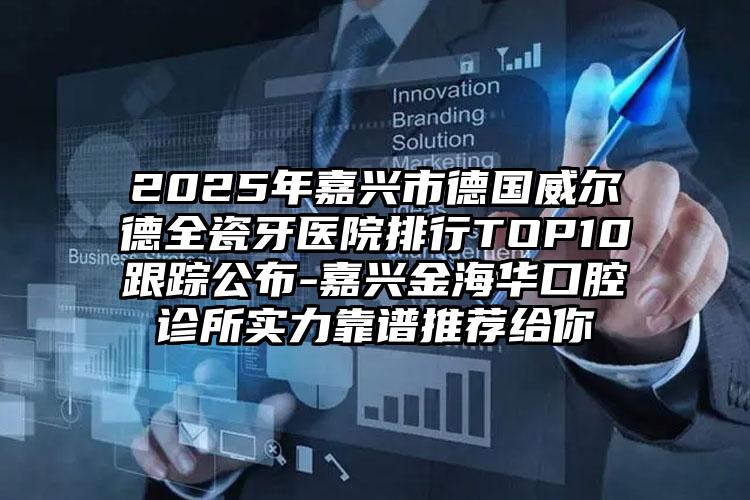2025年嘉兴市德国威尔德全瓷牙医院排行TOP10跟踪公布-嘉兴金海华口腔诊所实力靠谱推荐给你