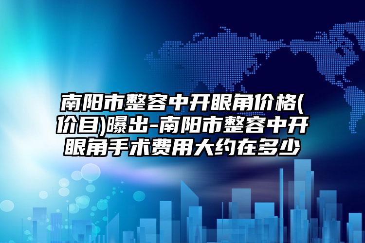 南阳市整容中开眼角价格(价目)曝出-南阳市整容中开眼角手术费用大约在多少