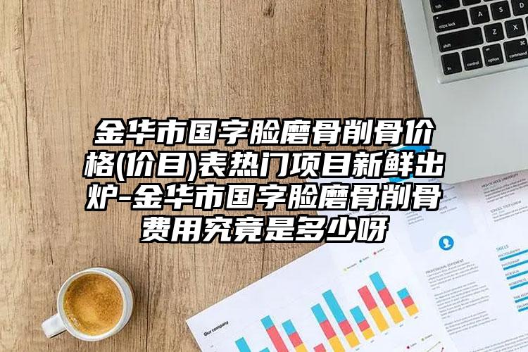 金华市国字脸磨骨削骨价格(价目)表热门项目新鲜出炉-金华市国字脸磨骨削骨费用究竟是多少呀