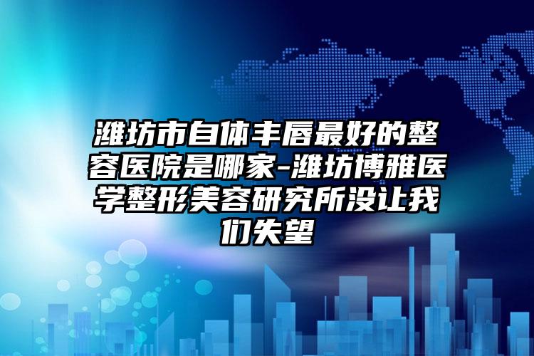 潍坊市自体丰唇最好的整容医院是哪家-潍坊博雅医学整形美容研究所没让我们失望