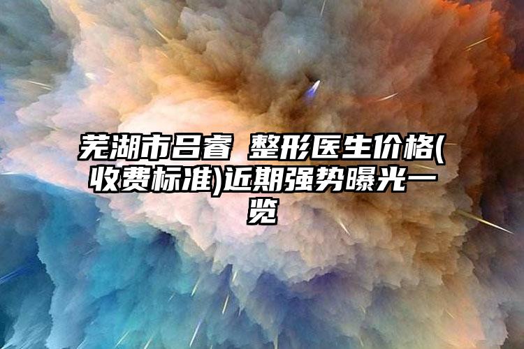 芜湖市吕睿紘整形医生价格(收费标准)近期强势曝光一览