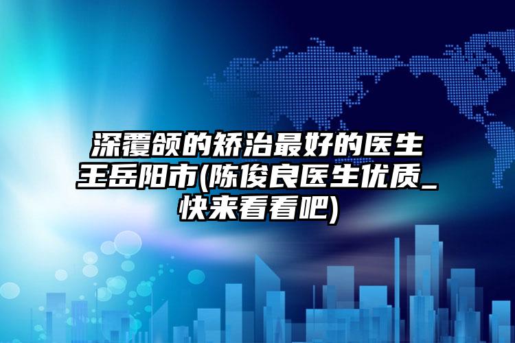 深覆颌的矫治最好的医生王岳阳市(陈俊良医生优质_快来看看吧)