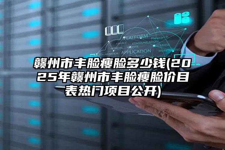 赣州市丰脸瘦脸多少钱(2025年赣州市丰脸瘦脸价目表热门项目公开)