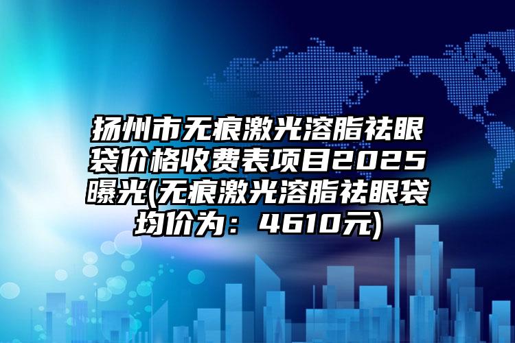 扬州市无痕激光溶脂祛眼袋价格收费表项目2025曝光(无痕激光溶脂祛眼袋均价为：4610元)