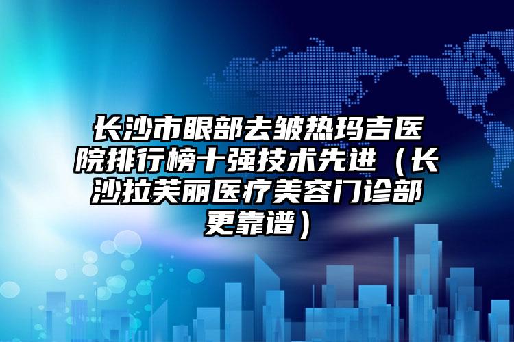 长沙市眼部去皱热玛吉医院排行榜十强技术先进（长沙拉芙丽医疗美容门诊部更靠谱）