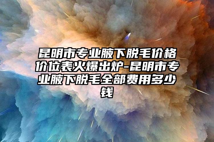 昆明市专业腋下脱毛价格价位表火爆出炉-昆明市专业腋下脱毛全部费用多少钱