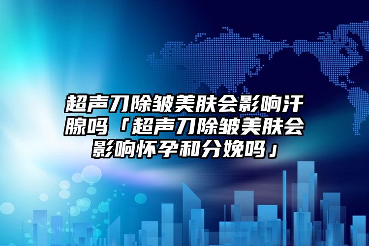 超声刀除皱美肤会影响汗腺吗「超声刀除皱美肤会影响怀孕和分娩吗」