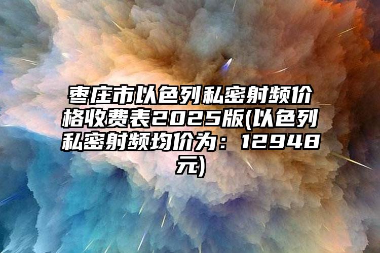 枣庄市以色列私密射频价格收费表2025版(以色列私密射频均价为：12948元)