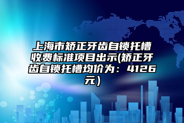 上海市矫正牙齿自锁托槽收费标准项目出示(矫正牙齿自锁托槽均价为：4126元）