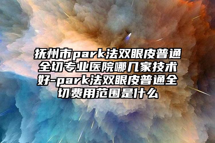 抚州市park法双眼皮普通全切专业医院哪几家技术好-park法双眼皮普通全切费用范围是什么