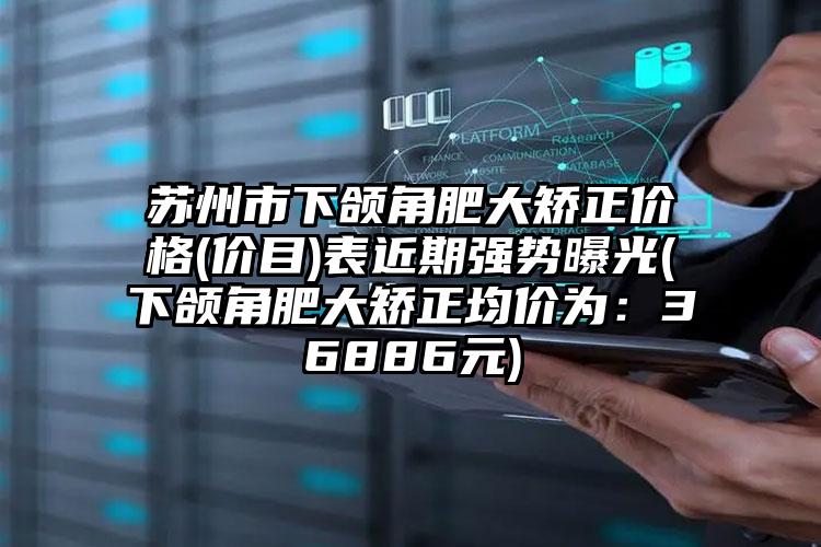 苏州市下颌角肥大矫正价格(价目)表近期强势曝光(下颌角肥大矫正均价为：36886元)
