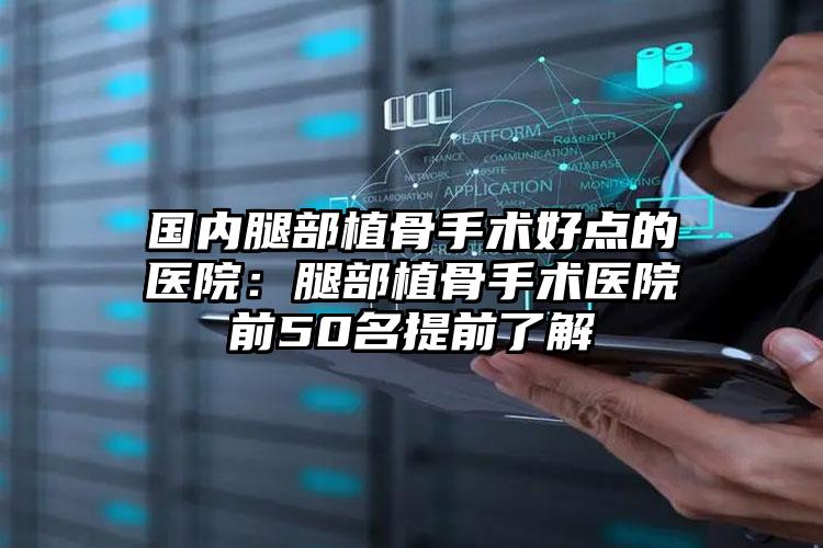 国内腿部植骨手术好点的医院：腿部植骨手术医院前50名提前了解