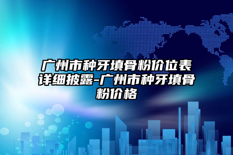 广州市种牙填骨粉价位表详细披露-广州市种牙填骨粉价格