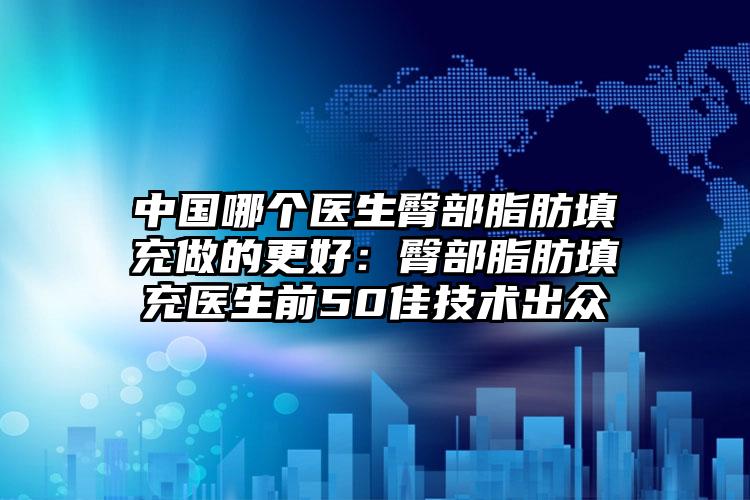 中国哪个医生臀部脂肪填充做的更好：臀部脂肪填充医生前50佳技术出众