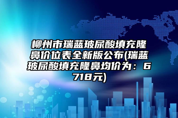 柳州市瑞蓝玻尿酸填充隆鼻价位表全新版公布(瑞蓝玻尿酸填充隆鼻均价为：6718元)