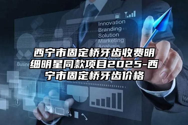 西宁市固定桥牙齿收费明细明星同款项目2025-西宁市固定桥牙齿价格