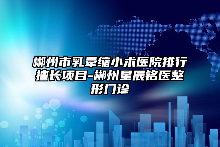 郴州市乳晕缩小术医院排行擅长项目-郴州星辰铭医整形门诊