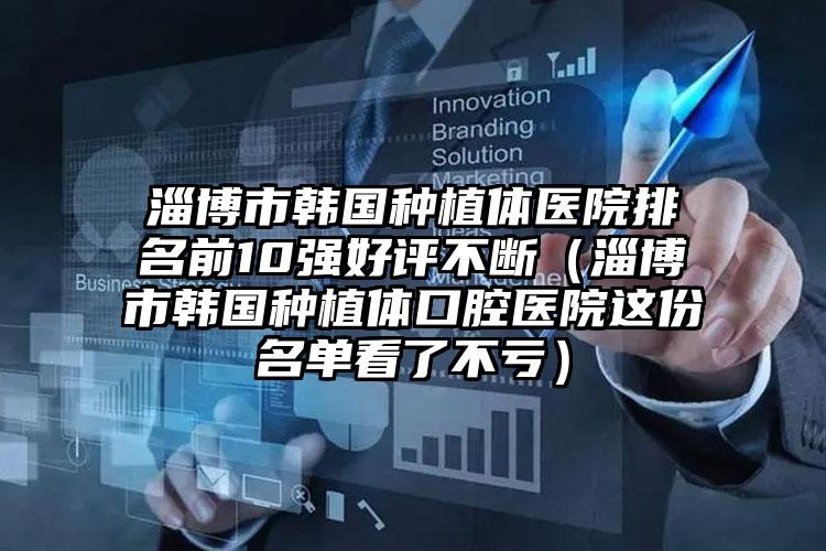 淄博市韩国种植体医院排名前10强好评不断（淄博市韩国种植体口腔医院这份名单看了不亏）