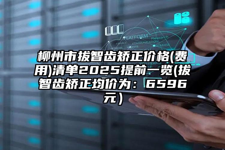 柳州市拔智齿矫正价格(费用)清单2025提前一览(拔智齿矫正均价为：6596元）