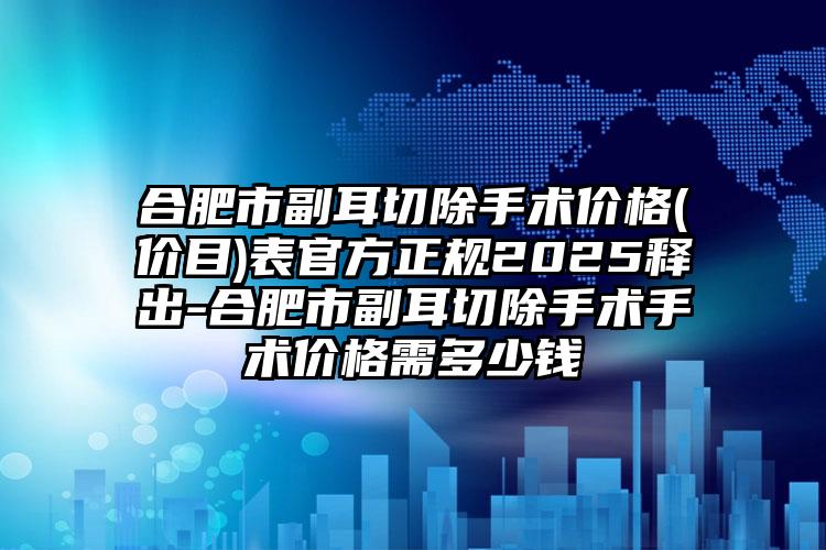 合肥市副耳切除手术价格(价目)表官方正规2025释出-合肥市副耳切除手术手术价格需多少钱
