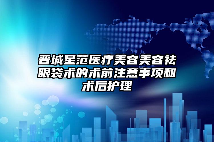 晋城星范医疗美容美容祛眼袋术的术前注意事项和术后护理