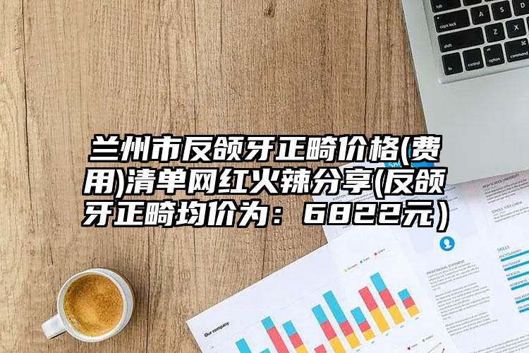 兰州市反颌牙正畸价格(费用)清单网红火辣分享(反颌牙正畸均价为：6822元）