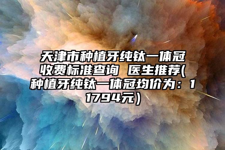 天津市种植牙纯钛一体冠收费标准查询 医生推荐(种植牙纯钛一体冠均价为：11794元）