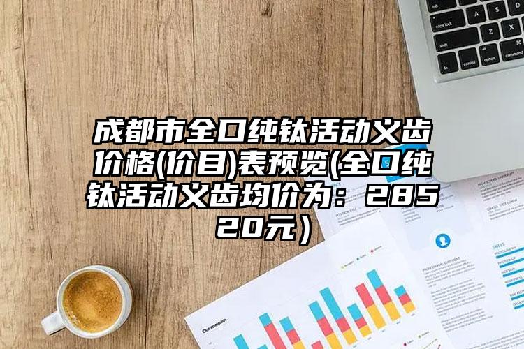 成都市全口纯钛活动义齿价格(价目)表预览(全口纯钛活动义齿均价为：28520元）