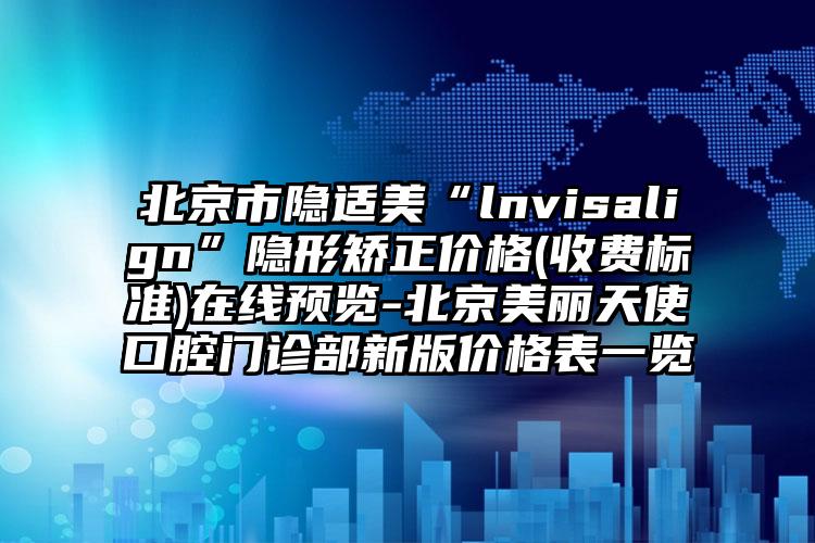 北京市隐适美“lnvisalign”隐形矫正价格(收费标准)在线预览-北京美丽天使口腔门诊部新版价格表一览