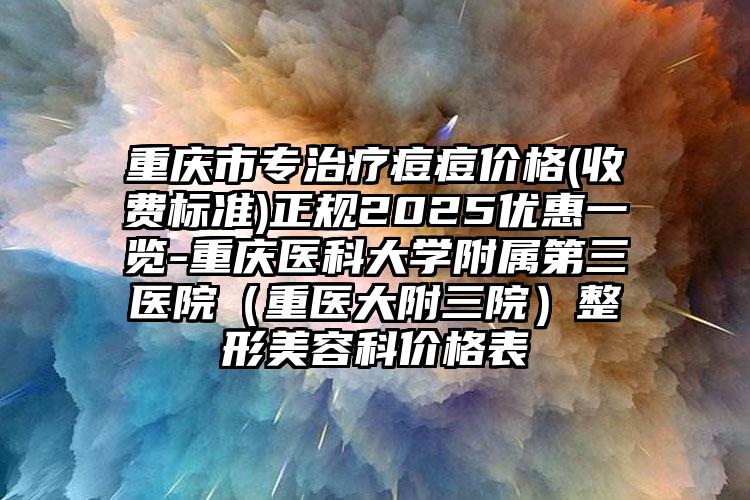 重庆市专治疗痘痘价格(收费标准)正规2025优惠一览-重庆医科大学附属第三医院（重医大附三院）整形美容科价格表