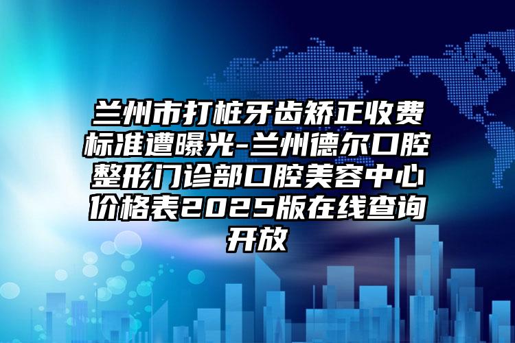 兰州市打桩牙齿矫正收费标准遭曝光-兰州德尔口腔整形门诊部口腔美容中心价格表2025版在线查询开放
