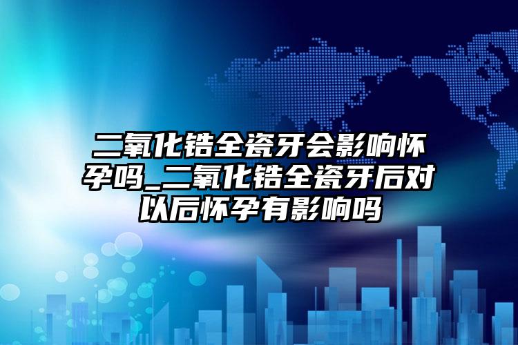 二氧化锆全瓷牙会影响怀孕吗_二氧化锆全瓷牙后对以后怀孕有影响吗