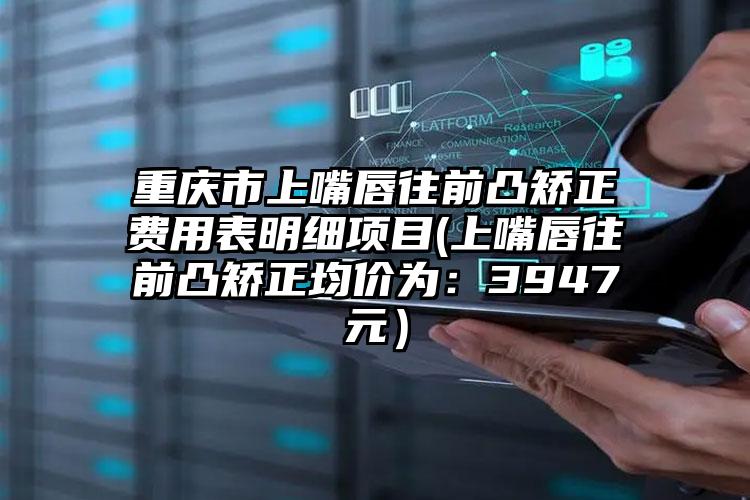 重庆市上嘴唇往前凸矫正费用表明细项目(上嘴唇往前凸矫正均价为：3947元）