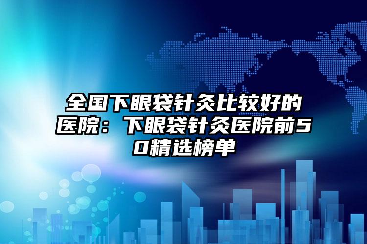 全国下眼袋针灸比较好的医院：下眼袋针灸医院前50精选榜单