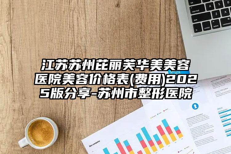 江苏苏州芘丽芙华美美容医院美容价格表(费用)2025版分享-苏州市整形医院