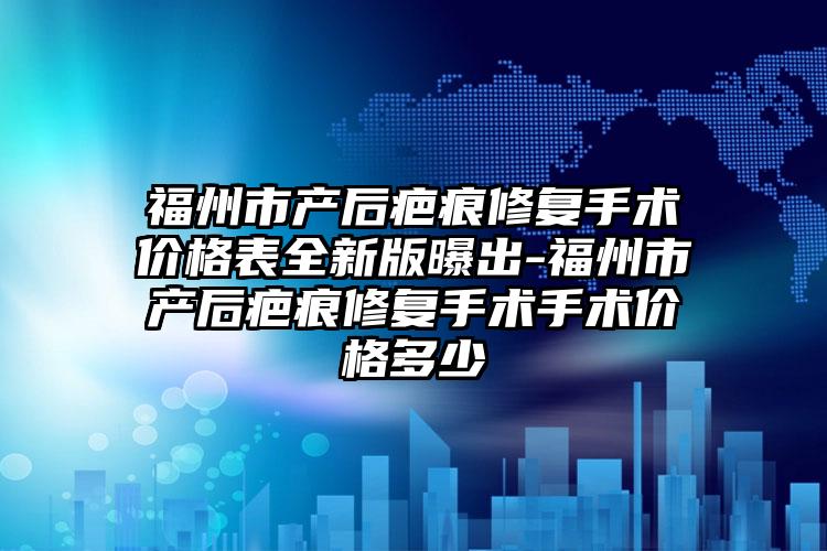福州市产后疤痕修复手术价格表全新版曝出-福州市产后疤痕修复手术手术价格多少
