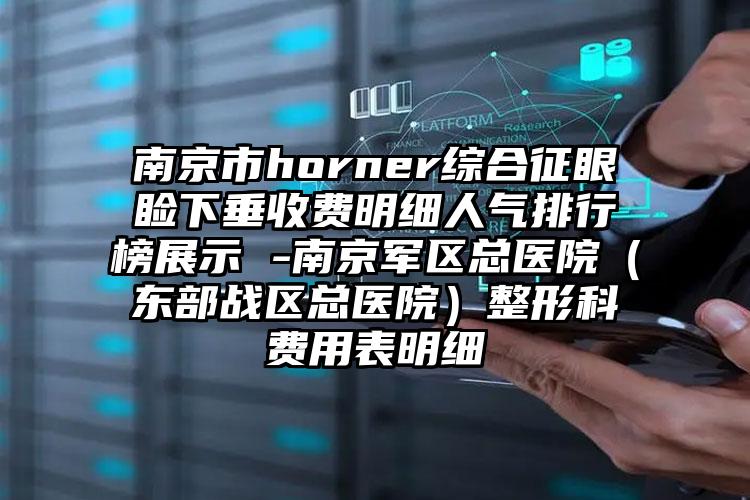 南京市horner综合征眼睑下垂收费明细人气排行榜展示 -南京军区总医院（东部战区总医院）整形科费用表明细
