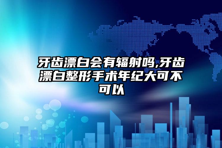 牙齿漂白会有辐射吗,牙齿漂白整形手术年纪大可不可以