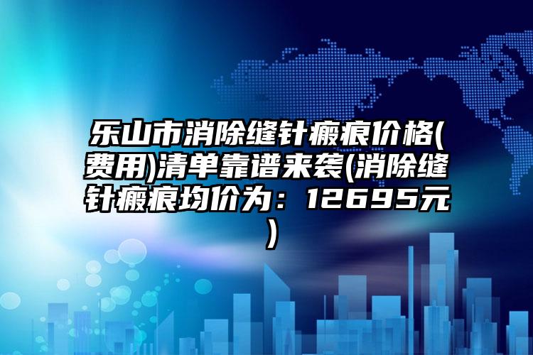 乐山市消除缝针瘢痕价格(费用)清单靠谱来袭(消除缝针瘢痕均价为：12695元）