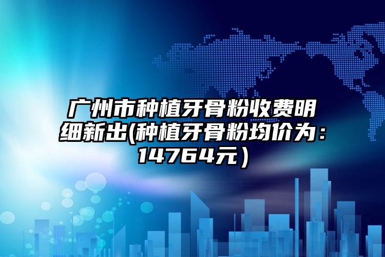 广州市种植牙骨粉收费明细新出(种植牙骨粉均价为：14764元）