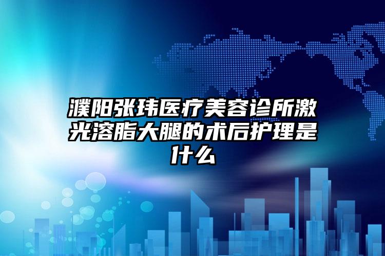 濮阳张玮医疗美容诊所激光溶脂大腿的术后护理是什么