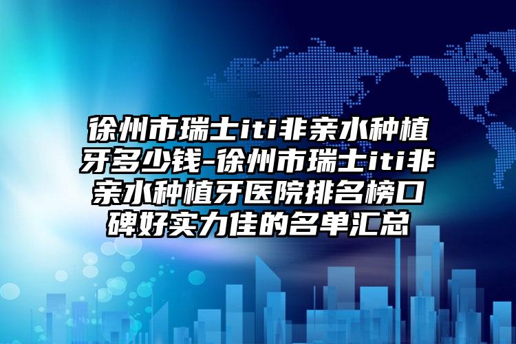 徐州市瑞士iti非亲水种植牙多少钱-徐州市瑞士iti非亲水种植牙医院排名榜口碑好实力佳的名单汇总
