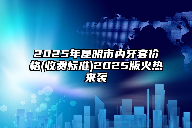 2025年昆明市内牙套价格(收费标准)2025版火热来袭