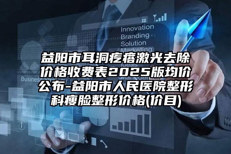 益阳市耳洞疙瘩激光去除价格收费表2025版均价公布-益阳市人民医院整形科瘦脸整形价格(价目)