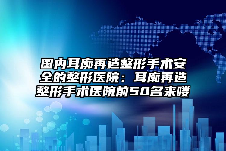国内耳廓再造整形手术安全的整形医院：耳廓再造整形手术医院前50名来喽