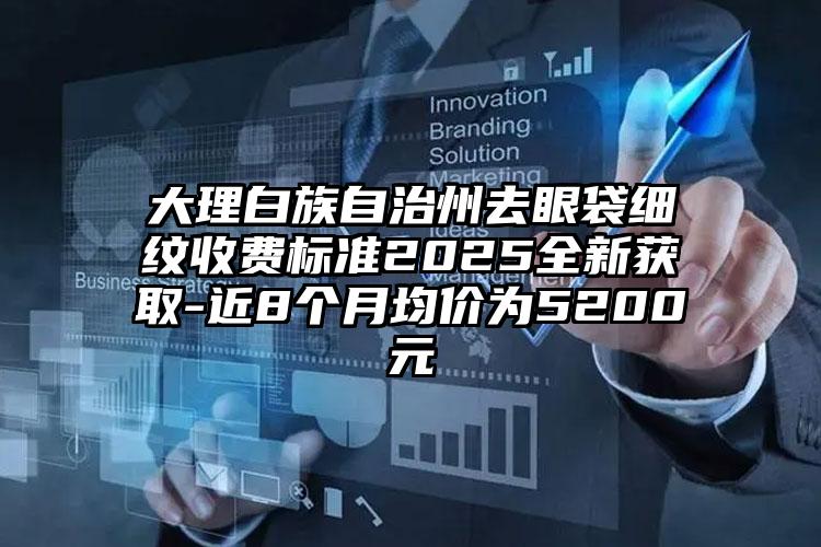 大理白族自治州去眼袋细纹收费标准2025全新获取-近8个月均价为5200元