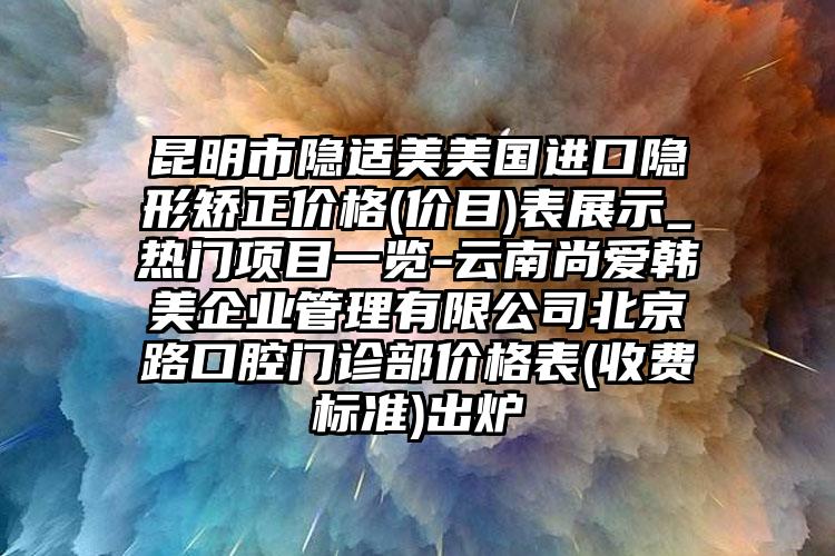 昆明市隐适美美国进口隐形矫正价格(价目)表展示_热门项目一览-云南尚爱韩美企业管理有限公司北京路口腔门诊部价格表(收费标准)出炉
