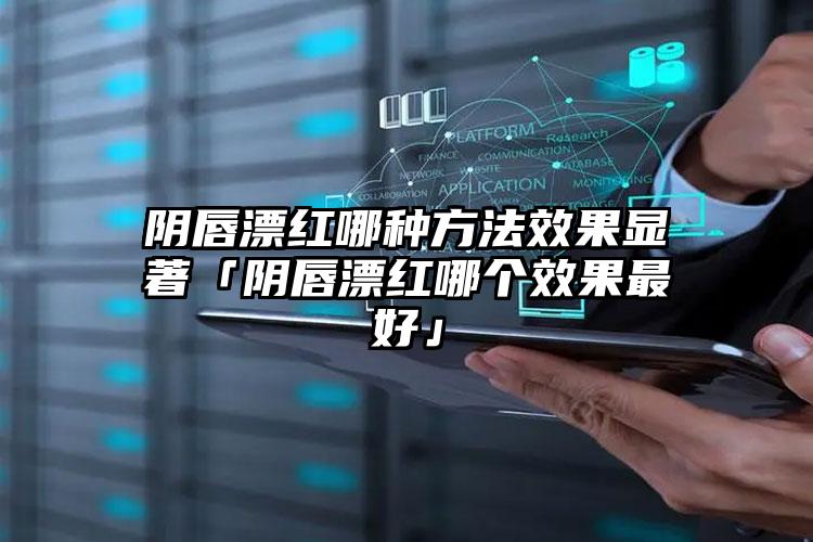 阴唇漂红哪种方法效果显著「阴唇漂红哪个效果最好」