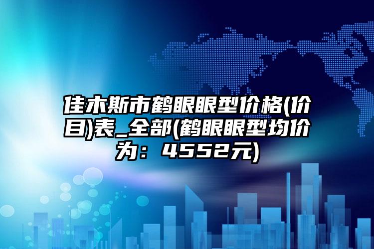 佳木斯市鹤眼眼型价格(价目)表_全部(鹤眼眼型均价为：4552元)