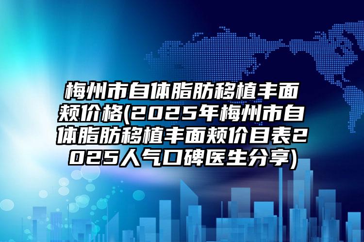梅州市自体脂肪移植丰面颊价格(2025年梅州市自体脂肪移植丰面颊价目表2025人气口碑医生分享)